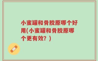 小蜜罐和骨胶原哪个好用(小蜜罐和骨胶原哪个更有效？)