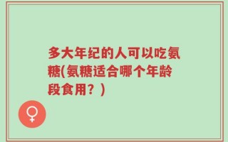 多大年纪的人可以吃氨糖(氨糖适合哪个年龄段食用？)