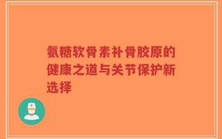 氨糖软骨素补骨胶原的健康之道与关节保护新选择