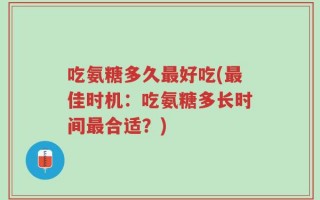 吃氨糖多久最好吃(最佳时机：吃氨糖多长时间最合适？)