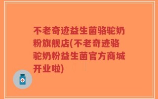 不老奇迹益生菌骆驼奶粉旗舰店(不老奇迹骆驼奶粉益生菌官方商城开业啦)