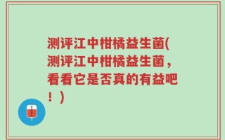 测评江中柑橘益生菌(测评江中柑橘益生菌，看看它是否真的有益吧！)
