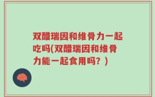 双醋瑞因和维骨力一起吃吗(双醋瑞因和维骨力能一起食用吗？)