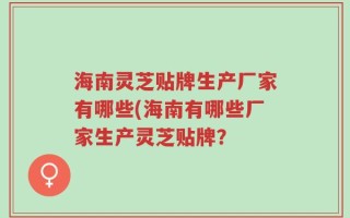 海南灵芝贴牌生产厂家有哪些(海南有哪些厂家生产灵芝贴牌？