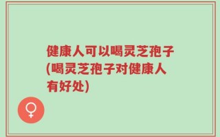 健康人可以喝灵芝孢子(喝灵芝孢子对健康人有好处)