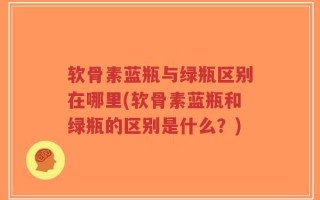 软骨素蓝瓶与绿瓶区别在哪里(软骨素蓝瓶和绿瓶的区别是什么？)