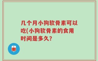 几个月小狗软骨素可以吃(小狗软骨素的食用时间是多久？