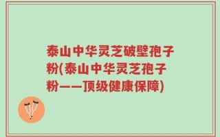 泰山中华灵芝破壁孢子粉(泰山中华灵芝孢子粉——顶级健康保障)
