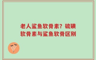 老人鲨鱼软骨素？硫磺软骨素与鲨鱼软骨区别