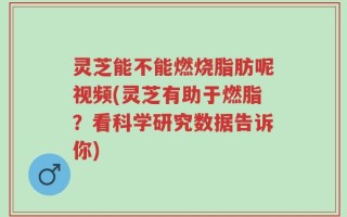 灵芝能不能燃烧脂肪呢视频(灵芝有助于燃脂？看科学研究数据告诉你)
