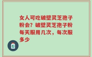 女人可吃破壁灵芝孢子粉会？破壁灵芝孢子粉每天服用几次，每次服多少