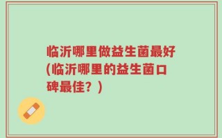 临沂哪里做益生菌最好(临沂哪里的益生菌口碑最佳？)