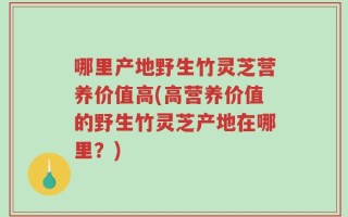 哪里产地野生竹灵芝营养价值高(高营养价值的野生竹灵芝产地在哪里？)
