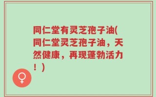 同仁堂有灵芝孢子油(同仁堂灵芝孢子油，天然健康，再现蓬勃活力！)