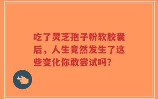 吃了灵芝孢子粉软胶囊后，人生竟然发生了这些变化你敢尝试吗？
