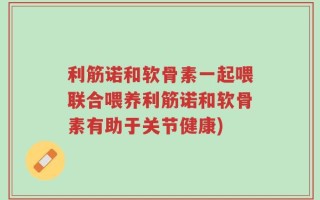 利筋诺和软骨素一起喂联合喂养利筋诺和软骨素有助于关节健康)