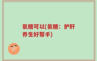 氨糖可以(氨糖：护肝养生好帮手)