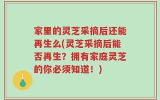 家里的灵芝采摘后还能再生么(灵芝采摘后能否再生？拥有家庭灵芝的你必须知道！)