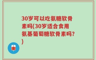 30岁可以吃氨糖软骨素吗(30岁适合食用氨基葡萄糖软骨素吗？)