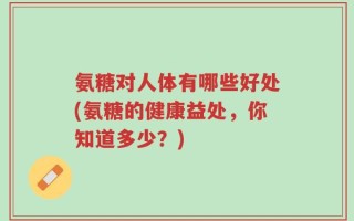 氨糖对人体有哪些好处(氨糖的健康益处，你知道多少？)
