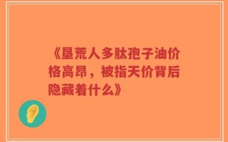 《垦荒人多肽孢子油价格高昂，被指天价背后隐藏着什么》