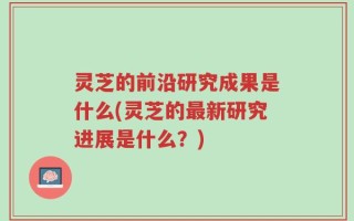 灵芝的前沿研究成果是什么(灵芝的最新研究进展是什么？)