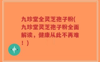 九珍堂全灵芝孢子粉(九珍堂灵芝孢子粉全面解读，健康从此不再难！)