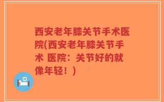 西安老年膝关节手术医院(西安老年膝关节手术 医院：关节好的就像年轻！)