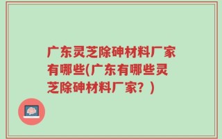 广东灵芝除砷材料厂家有哪些(广东有哪些灵芝除砷材料厂家？)