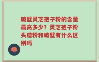 破壁灵芝孢子粉的含量最高多少？灵芝孢子粉头道粉和破壁有什么区别吗