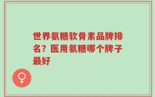 世界氨糖软骨素品牌排名？医用氨糖哪个牌子最好