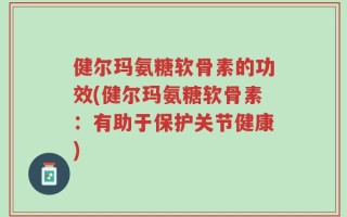 健尔玛氨糖软骨素的功效(健尔玛氨糖软骨素：有助于保护关节健康)