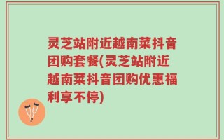 灵芝站附近越南菜抖音团购套餐(灵芝站附近越南菜抖音团购优惠福利享不停)