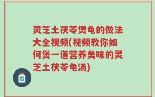 灵芝土茯苓煲龟的做法大全视频(视频教你如何煲一道营养美味的灵芝土茯苓龟汤)