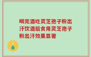 喝完酒吃灵芝孢子粉出汗饮酒后食用灵芝孢子粉出汗效果显著