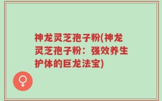神龙灵芝孢子粉(神龙灵芝孢子粉：强效养生护体的巨龙法宝)