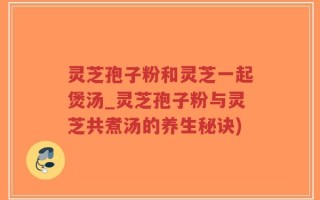 灵芝孢子粉和灵芝一起煲汤_灵芝孢子粉与灵芝共煮汤的养生秘诀)