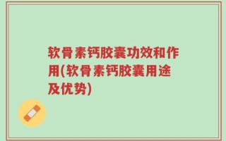 软骨素钙胶囊功效和作用(软骨素钙胶囊用途及优势)
