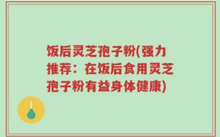 饭后灵芝孢子粉(强力推荐：在饭后食用灵芝孢子粉有益身体健康)