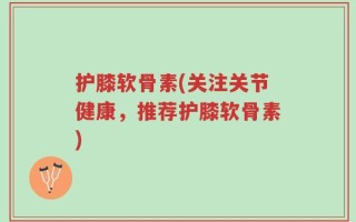 护膝软骨素(关注关节健康，推荐护膝软骨素)