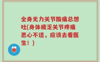 全身无力关节酸痛总想吐(身体疲乏关节疼痛恶心不适，应该去看医生！)