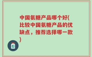 中国氨糖产品哪个好(比较中国氨糖产品的优缺点，推荐选择哪一款)