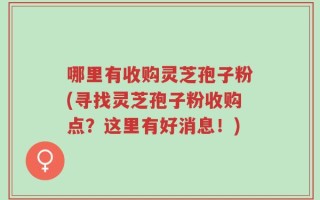 哪里有收购灵芝孢子粉(寻找灵芝孢子粉收购点？这里有好消息！)