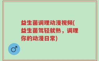 益生菌调理动漫视频(益生菌驾轻就熟，调理你的动漫日常)
