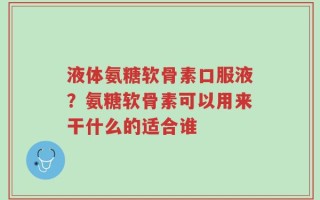 液体氨糖软骨素口服液？氨糖软骨素可以用来干什么的适合谁