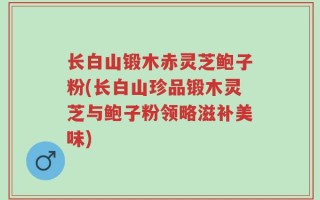 长白山锻木赤灵芝鲍子粉(长白山珍品锻木灵芝与鲍子粉领略滋补美味)