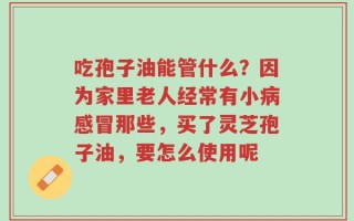 吃孢子油能管什么？因为家里老人经常有小病感冒那些，买了灵芝孢子油，要怎么使用呢