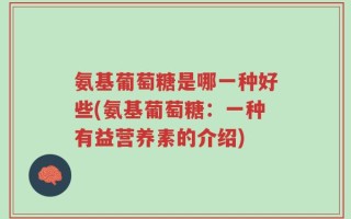 氨基葡萄糖是哪一种好些(氨基葡萄糖：一种有益营养素的介绍)
