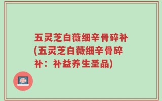五灵芝白薇细辛骨碎补(五灵芝白薇细辛骨碎补：补益养生圣品)