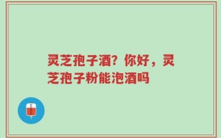 灵芝孢子酒？你好，灵芝孢子粉能泡酒吗